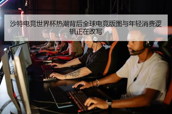 沙特电竞世界杯热潮背后全球电竞版图与年轻消费逻辑正在改写（huatihui）